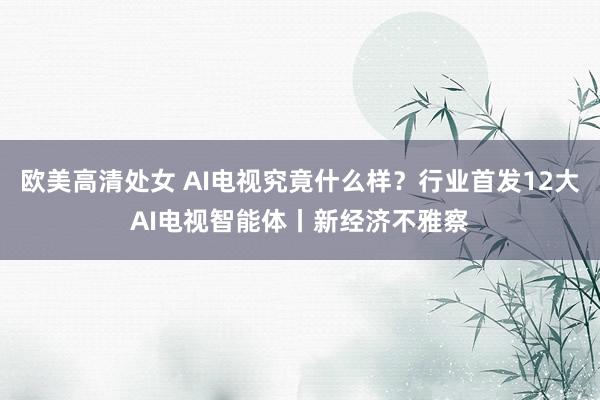欧美高清处女 AI电视究竟什么样？行业首发12大AI电视智能体丨新经济不雅察