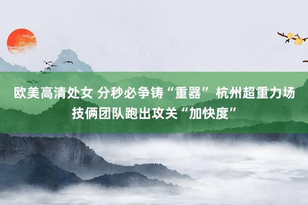 欧美高清处女 分秒必争铸“重器” 杭州超重力场技俩团队跑出攻关“加快度”