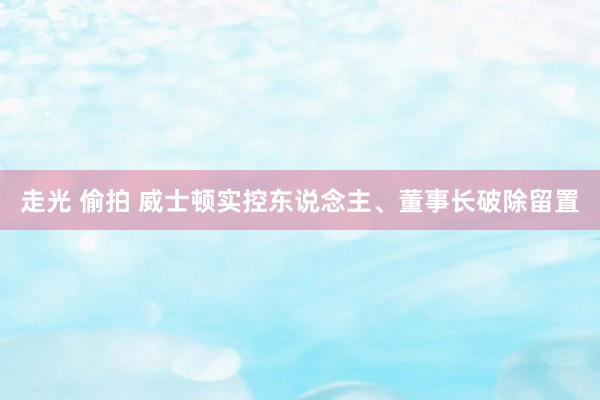 走光 偷拍 威士顿实控东说念主、董事长破除留置