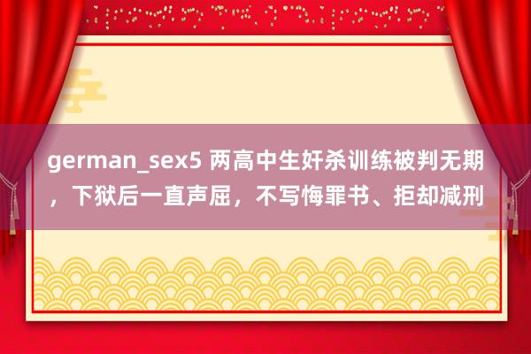 german_sex5 两高中生奸杀训练被判无期，下狱后一直声屈，不写悔罪书、拒却减刑