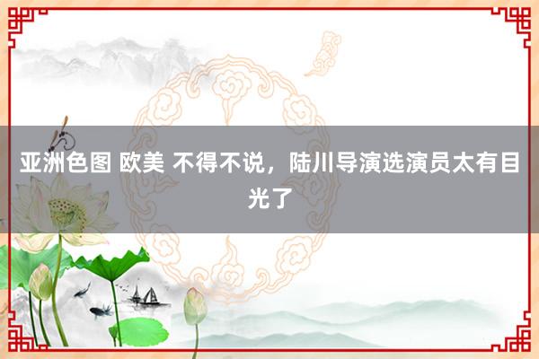 亚洲色图 欧美 不得不说，陆川导演选演员太有目光了