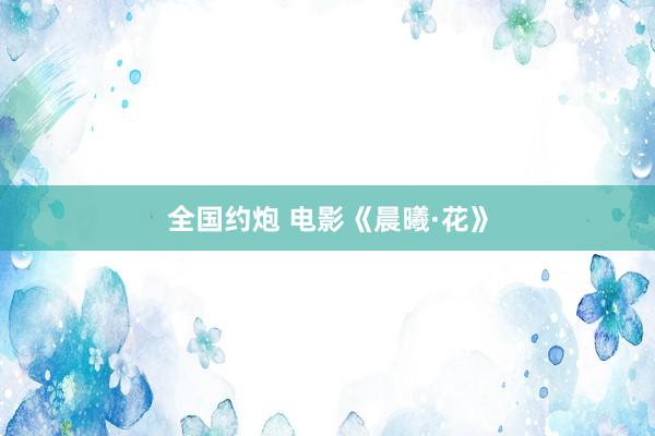 全国约炮 电影《晨曦·花》