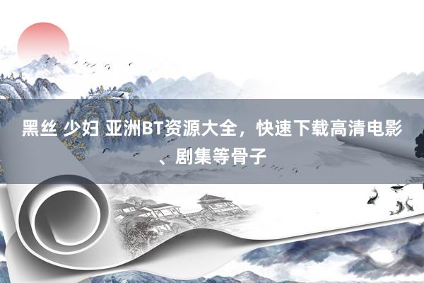 黑丝 少妇 亚洲BT资源大全，快速下载高清电影、剧集等骨子