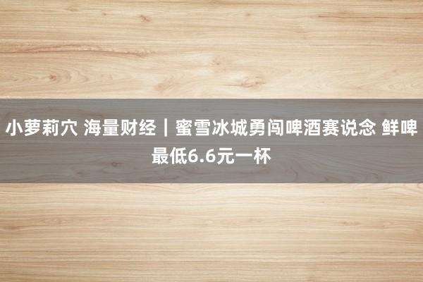 小萝莉穴 海量财经｜蜜雪冰城勇闯啤酒赛说念 鲜啤最低6.6元一杯