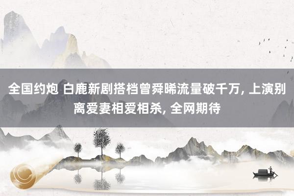 全国约炮 白鹿新剧搭档曾舜晞流量破千万， 上演别离爱妻相爱相杀， 全网期待
