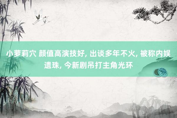 小萝莉穴 颜值高演技好， 出谈多年不火， 被称内娱遗珠， 今新剧吊打主角光环