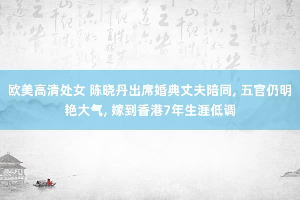 欧美高清处女 陈晓丹出席婚典丈夫陪同， 五官仍明艳大气， 嫁到香港7年生涯低调