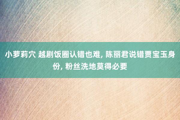 小萝莉穴 越剧饭圈认错也难， 陈丽君说错贾宝玉身份， 粉丝洗地莫得必要