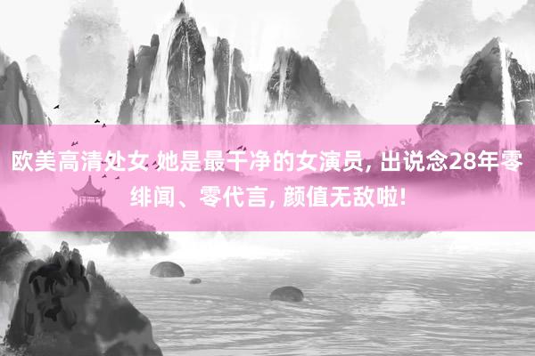 欧美高清处女 她是最干净的女演员， 出说念28年零绯闻、零代言， 颜值无敌啦!