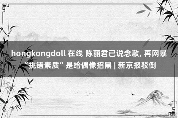 hongkongdoll 在线 陈丽君已说念歉， 再网暴“挑错素质”是给偶像招黑 | 新京报驳倒