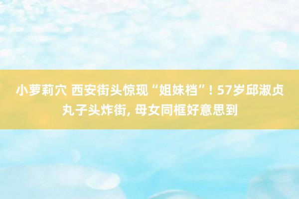 小萝莉穴 西安街头惊现“姐妹档”! 57岁邱淑贞丸子头炸街， 母女同框好意思到
