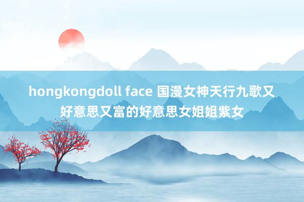 hongkongdoll face 国漫女神天行九歌又好意思又富的好意思女姐姐紫女