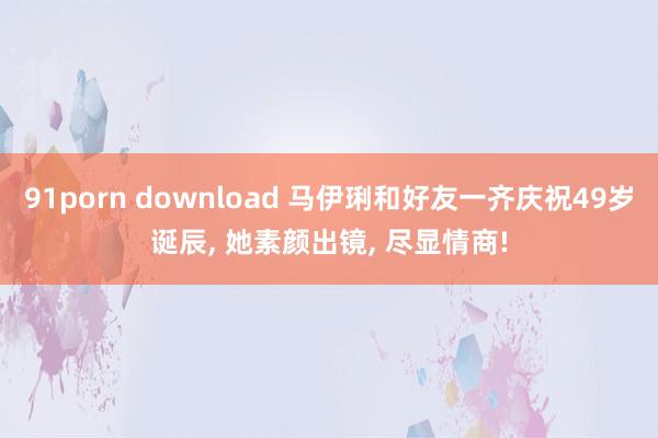 91porn download 马伊琍和好友一齐庆祝49岁诞辰， 她素颜出镜， 尽显情商!